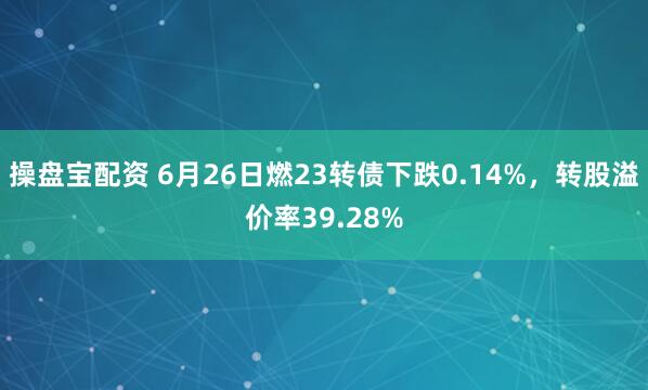 操盘宝配资 6月26日燃23转债下跌0.14%，转股溢价率39.28%