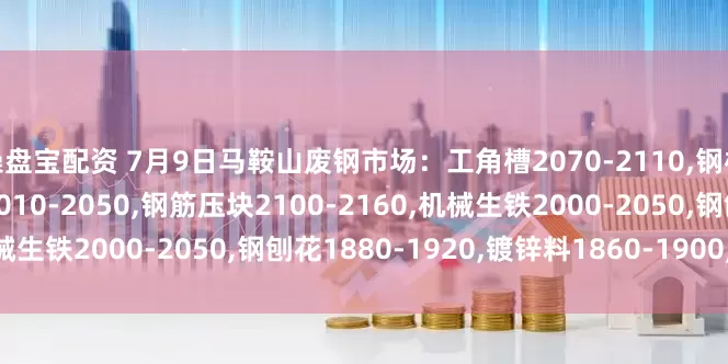 操盘宝配资 7月9日马鞍山废钢市场：工角槽2070-2110,钢板料2110-2150,重废2010-2050,钢筋压块2100-2160,机械生铁2000-2050,钢刨花1880-1920,镀锌料1860-1900,不含税。