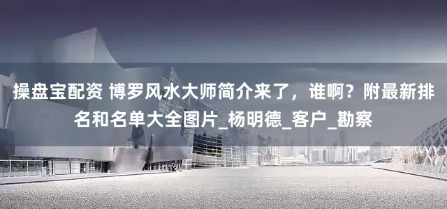 操盘宝配资 博罗风水大师简介来了，谁啊？附最新排名和名单大全图片_杨明德_客户_勘察