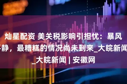 灿星配资 美关税影响引担忧：暴风雨前的平静，最糟糕的情况尚未到来_大皖新闻 | 安徽网