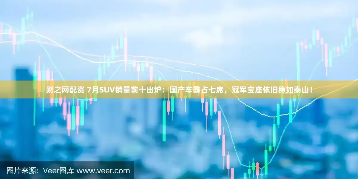 财之网配资 7月SUV销量前十出炉：国产车霸占七席，冠军宝座依旧稳如泰山！