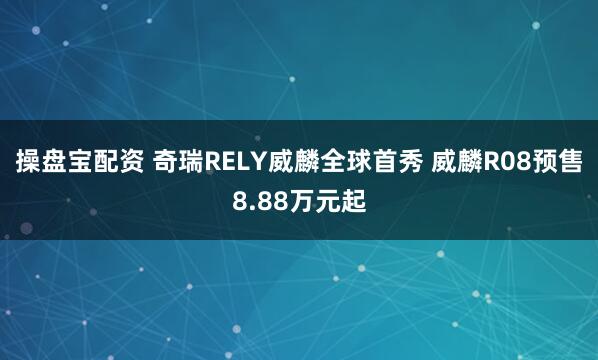 操盘宝配资 奇瑞RELY威麟全球首秀 威麟R08预售8.88万元起
