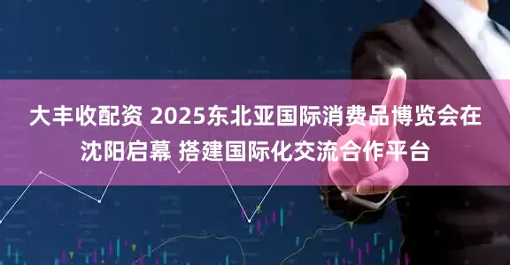大丰收配资 2025东北亚国际消费品博览会在沈阳启幕 搭建国际化交流合作平台