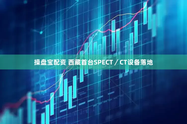 操盘宝配资 西藏首台SPECT／CT设备落地