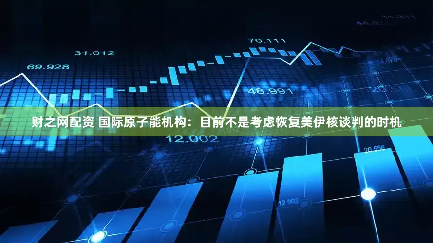 财之网配资 国际原子能机构：目前不是考虑恢复美伊核谈判的时机