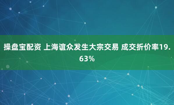 操盘宝配资 上海谊众发生大宗交易 成交折价率19.63%